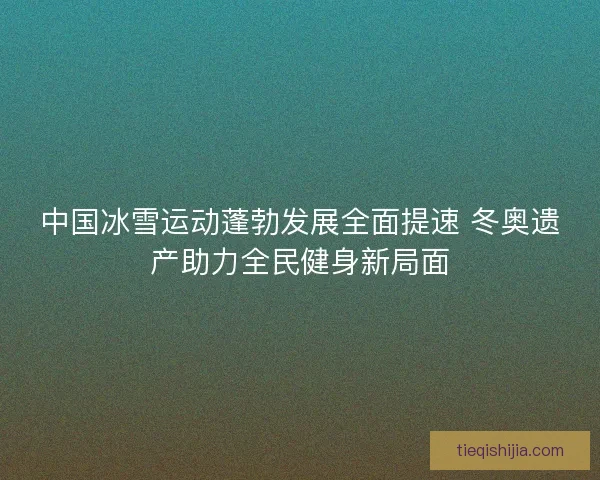 中国冰雪运动蓬勃发展全面提速 冬奥遗产助力全民健身新局面