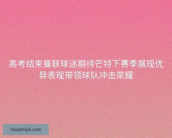 高考结束曼联球迷期待芒特下赛季展现优异表现带领球队冲击荣耀