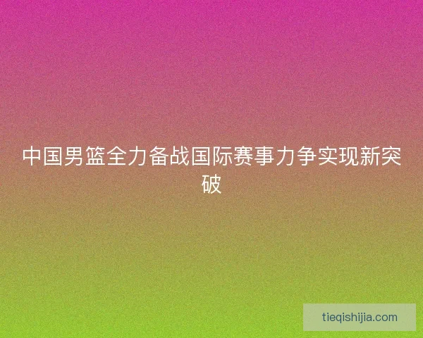 中国男篮全力备战国际赛事力争实现新突破